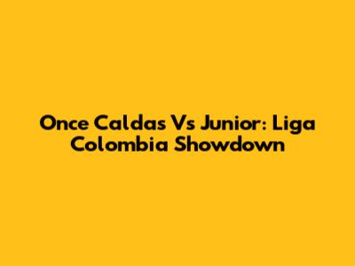 Once Caldas Vs Junior: Liga Colombia Showdown