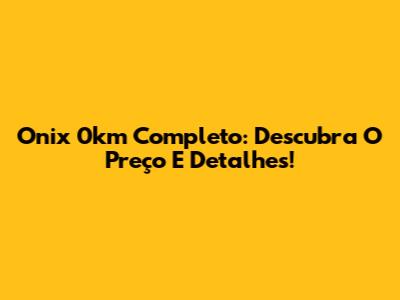 Onix 0km Completo: Descubra O Preço E Detalhes!