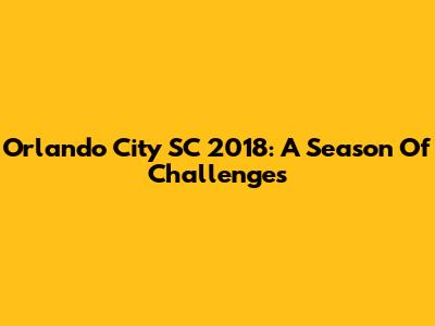 Orlando City SC 2018: A Season Of Challenges