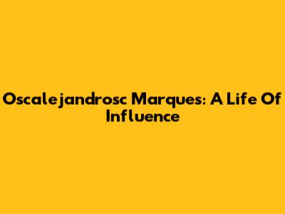 Oscalejandrosc Marques: A Life Of Influence