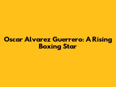 Oscar Alvarez Guerrero: A Rising Boxing Star