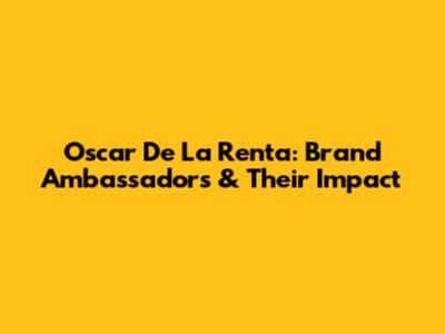 Oscar De La Renta: Brand Ambassadors & Their Impact