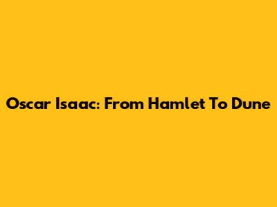 Oscar Isaac: From Hamlet To Dune
