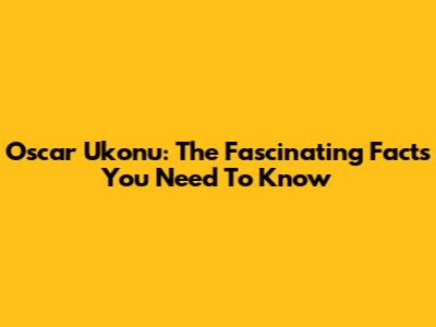 Oscar Ukonu: The Fascinating Facts You Need To Know