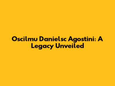 Oscilmu Danielsc Agostini: A Legacy Unveiled