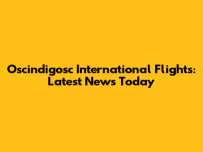 Oscindigosc International Flights: Latest News Today