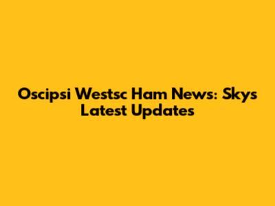 Oscipsi Westsc Ham News: Sky's Latest Updates