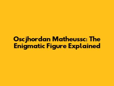 Oscjhordan Matheussc: The Enigmatic Figure Explained