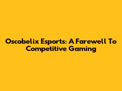Oscobelix Esports: A Farewell To Competitive Gaming
