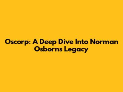 Oscorp: A Deep Dive Into Norman Osborn's Legacy