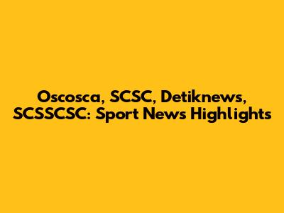 Oscosca, SCSC, Detiknews, SCSSCSC: Sport News Highlights