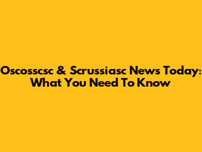 Oscosscsc & Scrussiasc News Today: What You Need To Know
