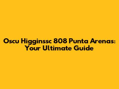 Oscu Higginssc 808 Punta Arenas: Your Ultimate Guide