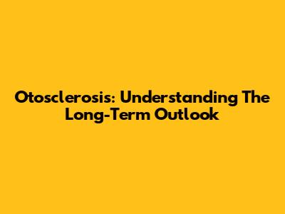 Otosclerosis: Understanding The Long-Term Outlook