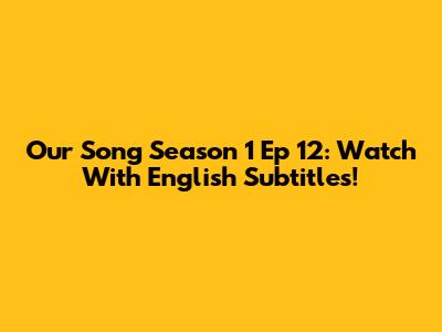 Our Song Season 1 Ep 12: Watch With English Subtitles!