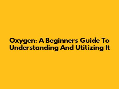 Oxygen: A Beginner's Guide To Understanding And Utilizing It