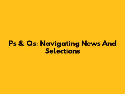 P's & Q's: Navigating News And Selections