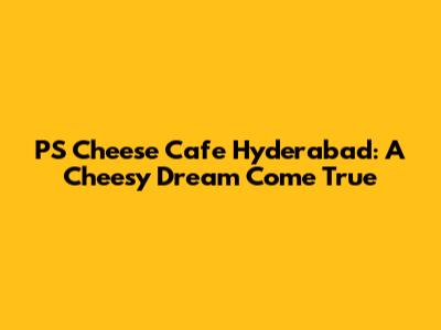 PS Cheese Cafe Hyderabad: A Cheesy Dream Come True