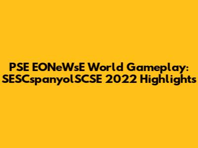 PSE EONeWsE World Gameplay: SESCspanyolSCSE 2022 Highlights
