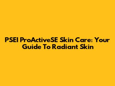 PSEI ProActiveSE Skin Care: Your Guide To Radiant Skin