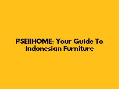 PSEIIHOME: Your Guide To Indonesian Furniture