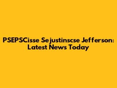 PSEPSCisse Sejustinscse Jefferson: Latest News Today