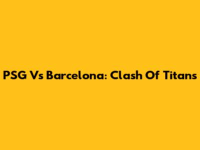 PSG Vs Barcelona: Clash Of Titans