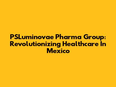 PSLuminovae Pharma Group: Revolutionizing Healthcare In Mexico