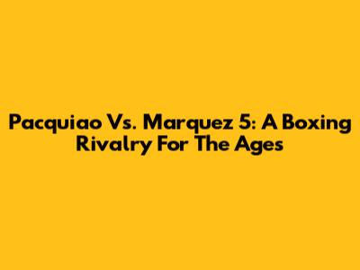 Pacquiao Vs. Marquez 5: A Boxing Rivalry For The Ages