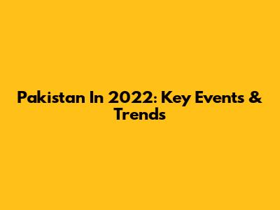 Pakistan In 2022: Key Events & Trends