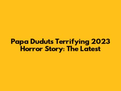 Papa Dudut's Terrifying 2023 Horror Story: The Latest