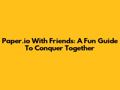 Paper.io With Friends: A Fun Guide To Conquer Together