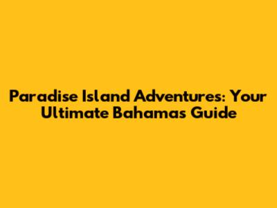 Paradise Island Adventures: Your Ultimate Bahamas Guide