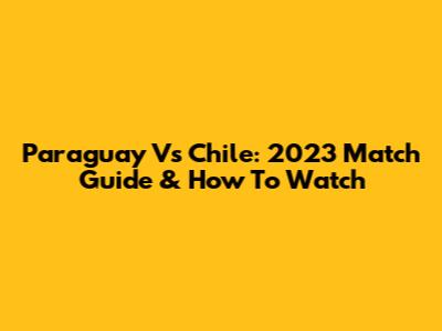 Paraguay Vs Chile: 2023 Match Guide & How To Watch