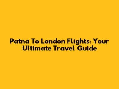 Patna To London Flights: Your Ultimate Travel Guide