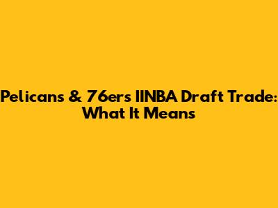 Pelicans & 76ers IINBA Draft Trade: What It Means