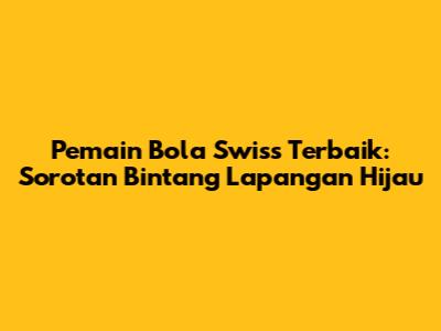 Pemain Bola Swiss Terbaik: Sorotan Bintang Lapangan Hijau