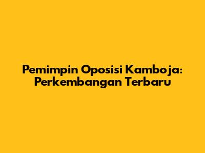 Pemimpin Oposisi Kamboja: Perkembangan Terbaru