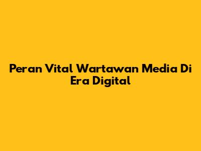 Peran Vital Wartawan Media Di Era Digital