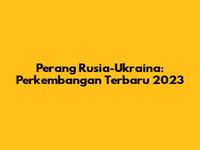 Perang Rusia-Ukraina: Perkembangan Terbaru 2023
