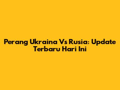 Perang Ukraina Vs Rusia: Update Terbaru Hari Ini