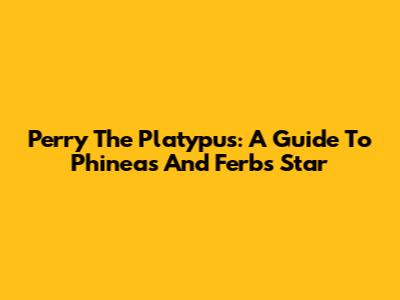Perry The Platypus: A Guide To Phineas And Ferb's Star