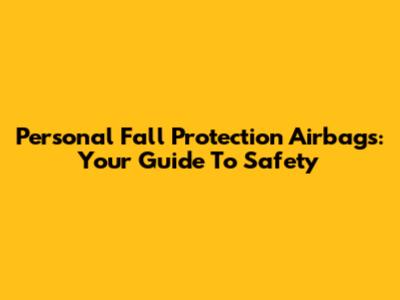 Personal Fall Protection Airbags: Your Guide To Safety