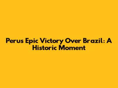 Peru's Epic Victory Over Brazil: A Historic Moment