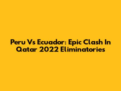 Peru Vs Ecuador: Epic Clash In Qatar 2022 Eliminatories
