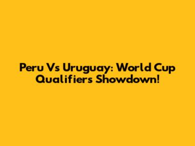 Peru Vs Uruguay: World Cup Qualifiers Showdown!