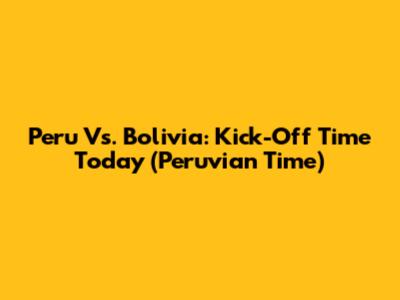 Peru Vs. Bolivia: Kick-Off Time Today (Peruvian Time)