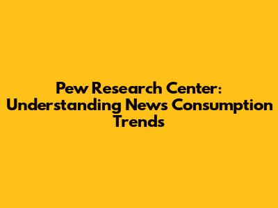 Pew Research Center: Understanding News Consumption Trends
