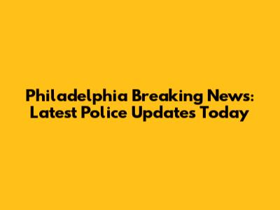 Philadelphia Breaking News: Latest Police Updates Today