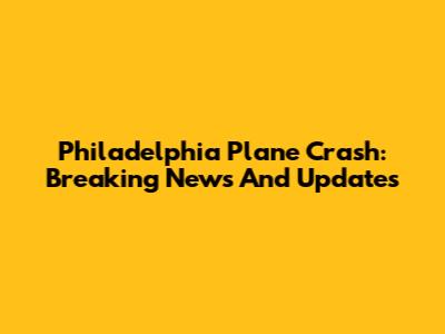 Philadelphia Plane Crash: Breaking News And Updates